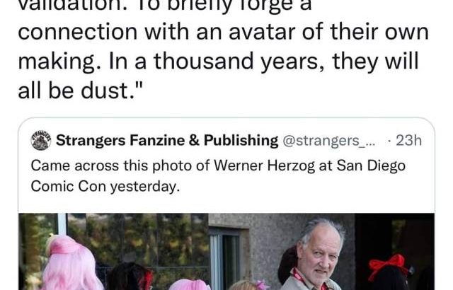 A picture of Werner Herzog at Comic Con with the quote tweet "Where are they going, these pink-haired ingenues? They march as one towards the booth of an anime voice actor, in search of signatures and validation. To briefly forge a connection with an avatar of their own making. In a thousand years, they will all be dust."