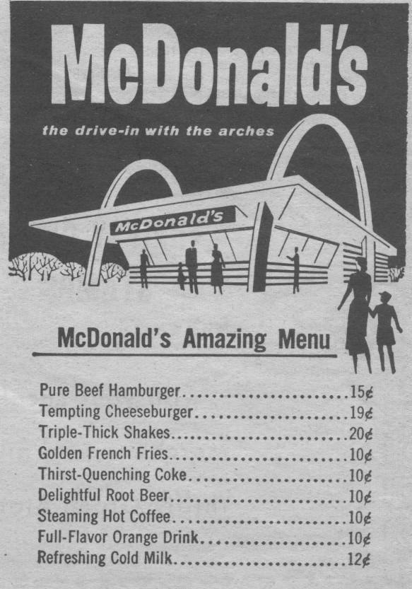 McDonald's Amazing Menu  Pure Beef Hamburger - 15¢
Tempting Cheeseburger - 19¢
Triple-Thick Shakes - 20¢
Golden French Fries - 10¢
Thirst-Quenching Coke - 10¢
Delightful Root Beer - 10¢
Steaming Hot Coffee - 10¢
Full-Flavor Orange Drink 10¢ 
Refreshing Cold Milk - 12¢